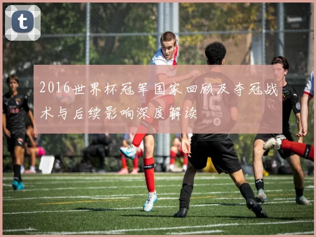 2016世界杯冠军国家回顾及夺冠战术与后续影响深度解读