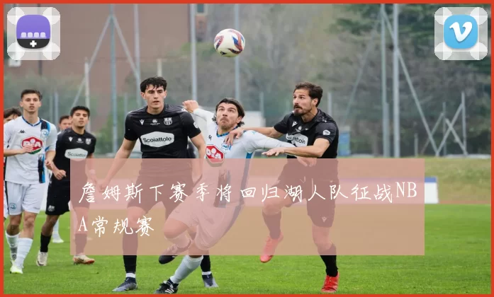 詹姆斯下赛季将回归湖人队征战NBA常规赛