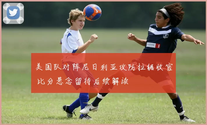 美国队对阵尼日利亚攻防拉锯收官 比分悬念留待后续解读