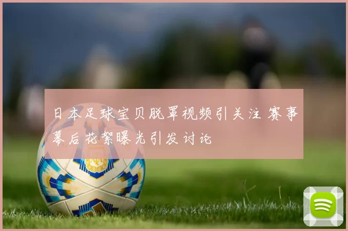 日本足球宝贝脱罩视频引关注 赛事幕后花絮曝光引发讨论