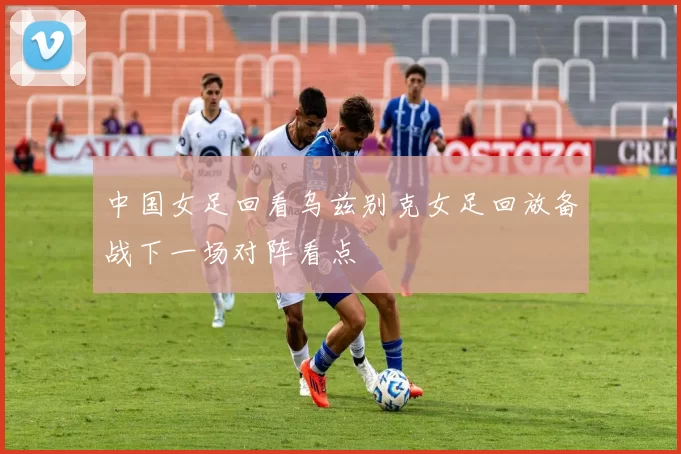 中国女足回看乌兹别克女足回放备战下一场对阵看点