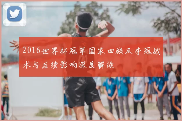 2016世界杯冠军国家回顾及夺冠战术与后续影响深度解读