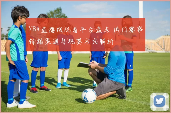 NBA直播线观看平台盘点 热门赛事转播渠道与观赛方式解析