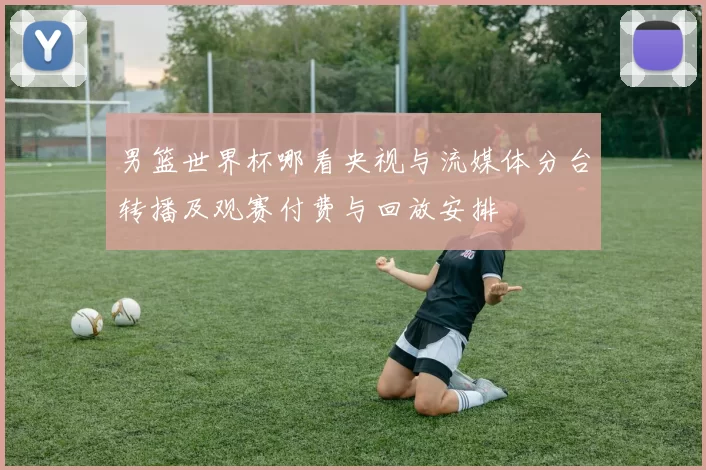男篮世界杯哪看央视与流媒体分台转播及观赛付费与回放安排