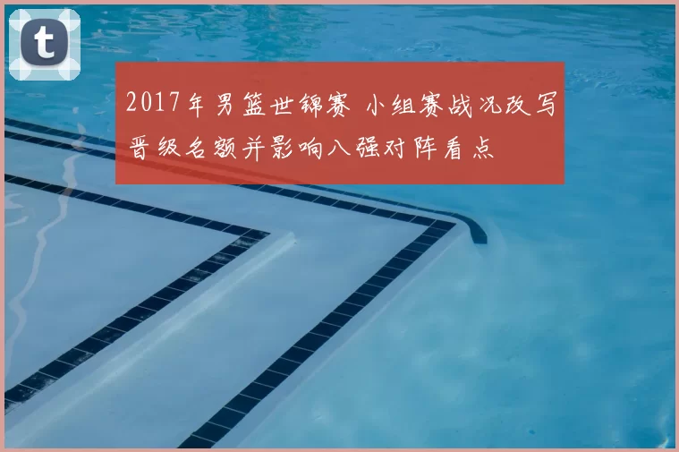 2017年男篮世锦赛 小组赛战况改写晋级名额并影响八强对阵看点