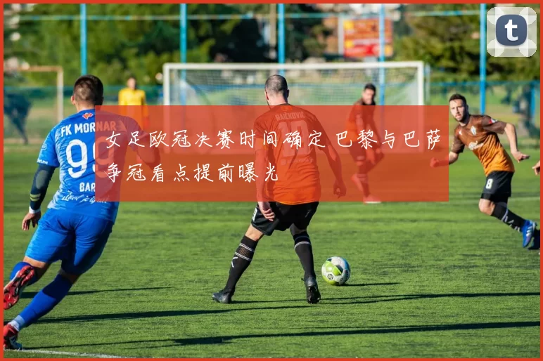 女足欧冠决赛时间确定 巴黎与巴萨争冠看点提前曝光