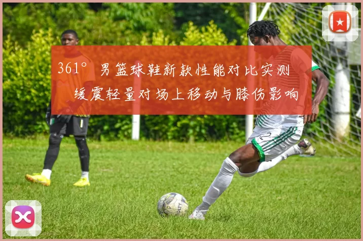 361°男篮球鞋新款性能对比实测：缓震轻量对场上移动与膝伤影响