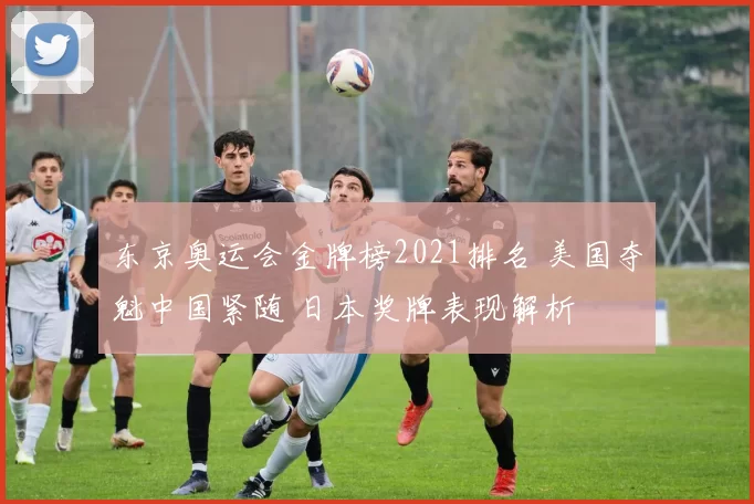 东京奥运会金牌榜2021排名 美国夺魁中国紧随 日本奖牌表现解析