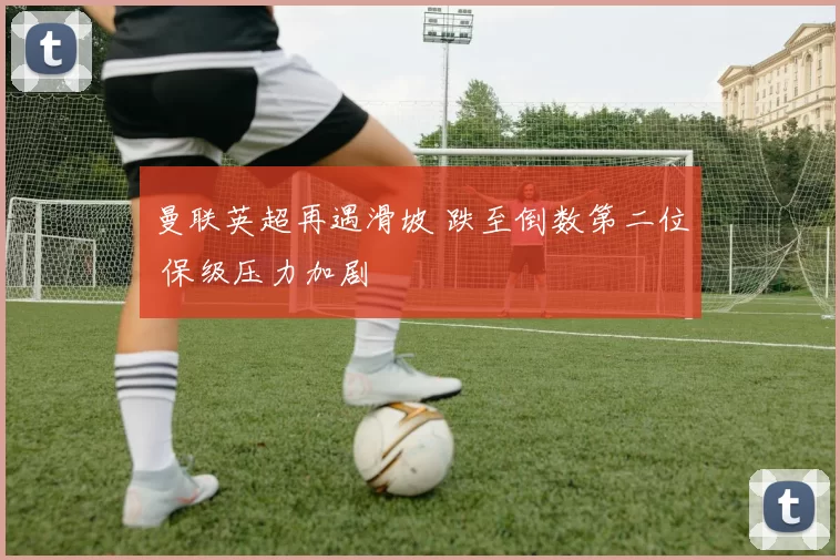 曼联英超再遇滑坡 跌至倒数第二位 保级压力加剧