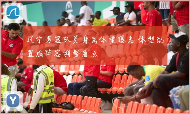 辽宁男篮队员身高体重曝光 体型配置成阵容调整看点