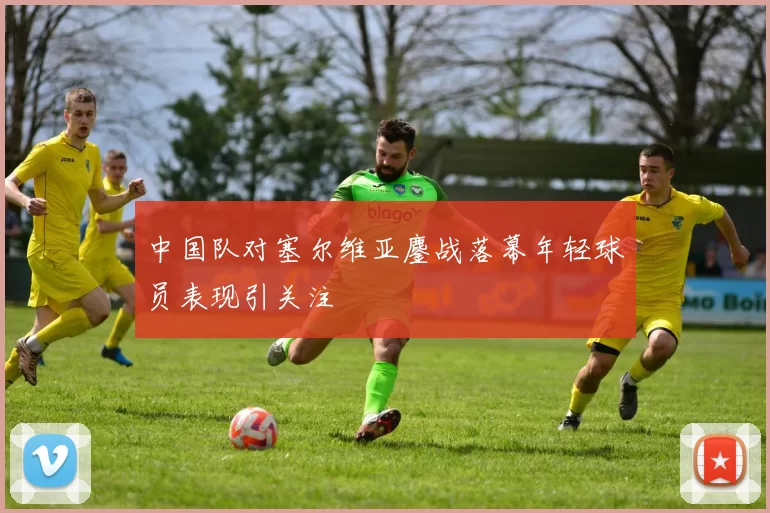 中国队对塞尔维亚鏖战落幕年轻球员表现引关注