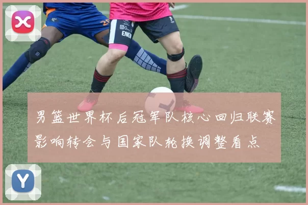 男篮世界杯后冠军队核心回归联赛影响转会与国家队轮换调整看点