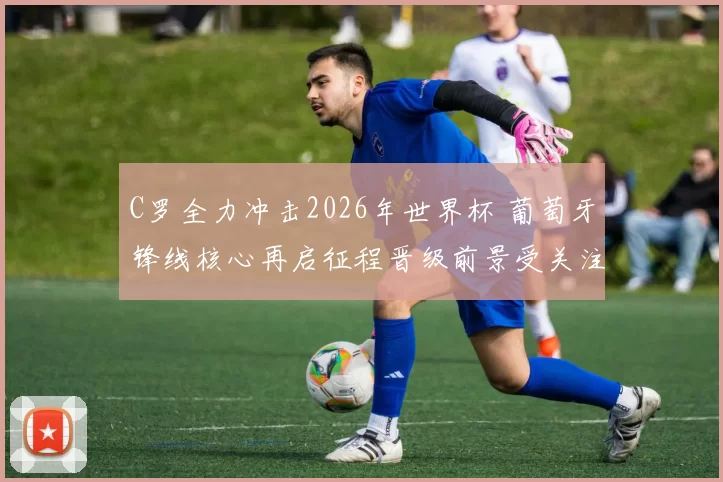C罗全力冲击2026年世界杯 葡萄牙锋线核心再启征程晋级前景受关注