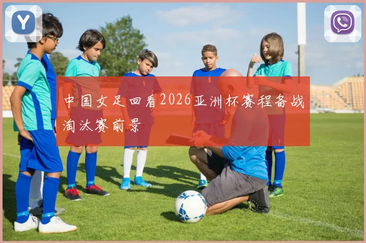 中国女足回看2026亚洲杯赛程备战淘汰赛前景