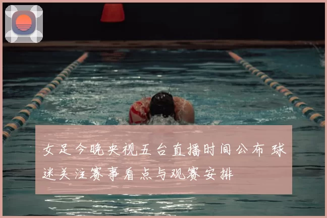 女足今晚央视五台直播时间公布 球迷关注赛事看点与观赛安排