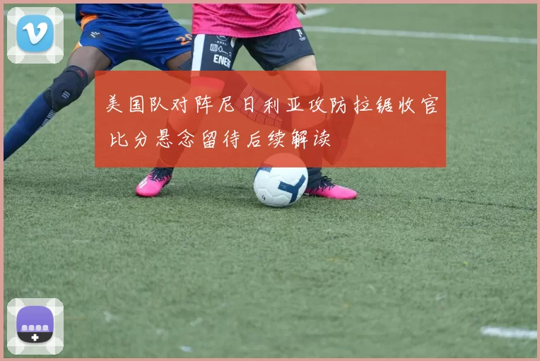 美国队对阵尼日利亚攻防拉锯收官 比分悬念留待后续解读
