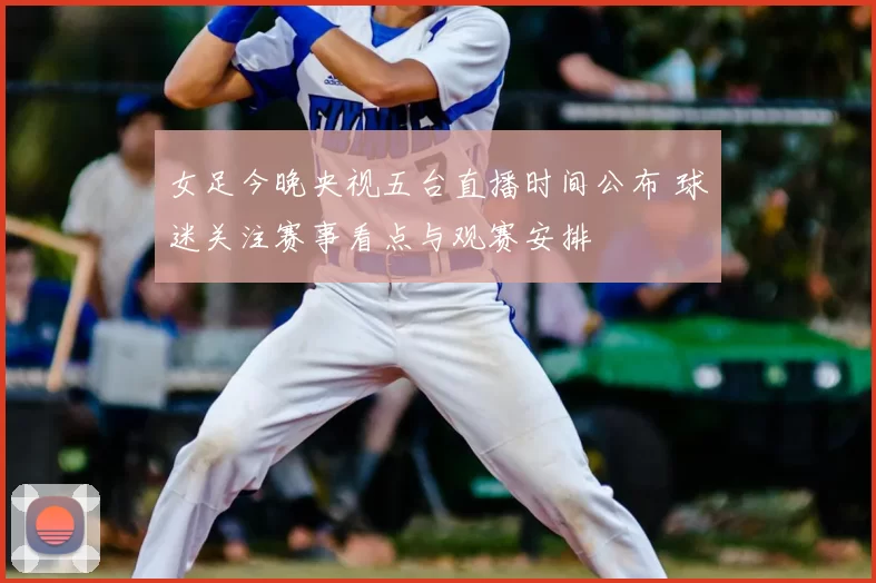 女足今晚央视五台直播时间公布 球迷关注赛事看点与观赛安排