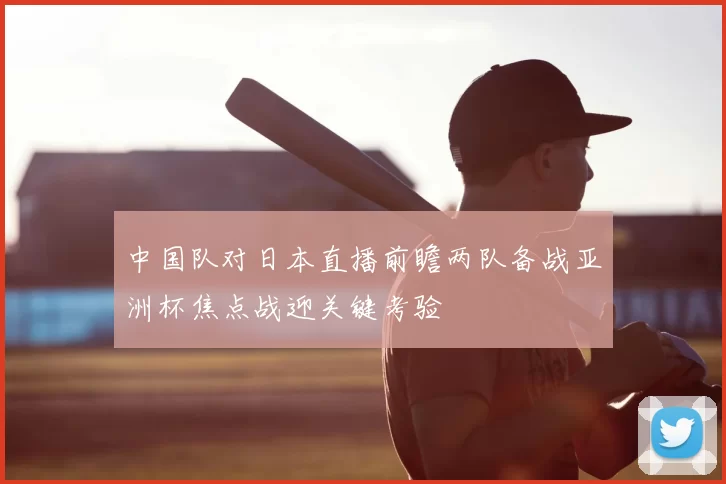 中国队对日本直播前瞻两队备战亚洲杯焦点战迎关键考验