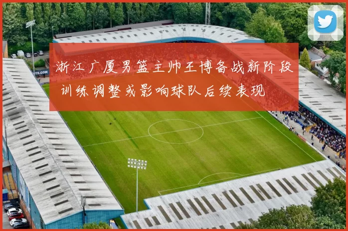 浙江广厦男篮主帅王博备战新阶段 训练调整或影响球队后续表现
