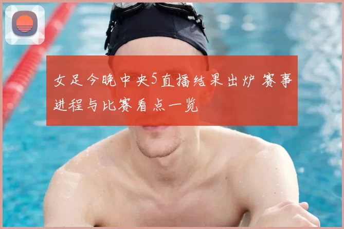 女足今晚中央5直播结果出炉 赛事进程与比赛看点一览
