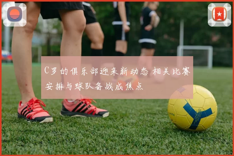 C罗的俱乐部迎来新动态 相关比赛安排与球队备战成焦点