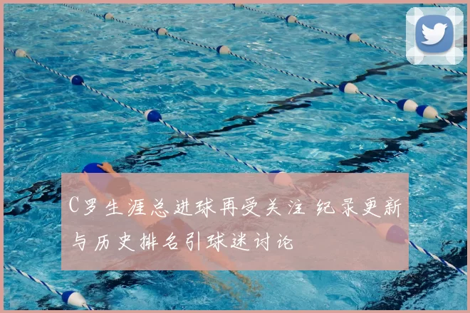 C罗生涯总进球再受关注 纪录更新与历史排名引球迷讨论