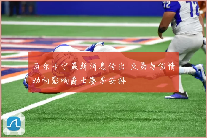 马尔卡宁最新消息传出 交易与伤情动向影响爵士赛季安排