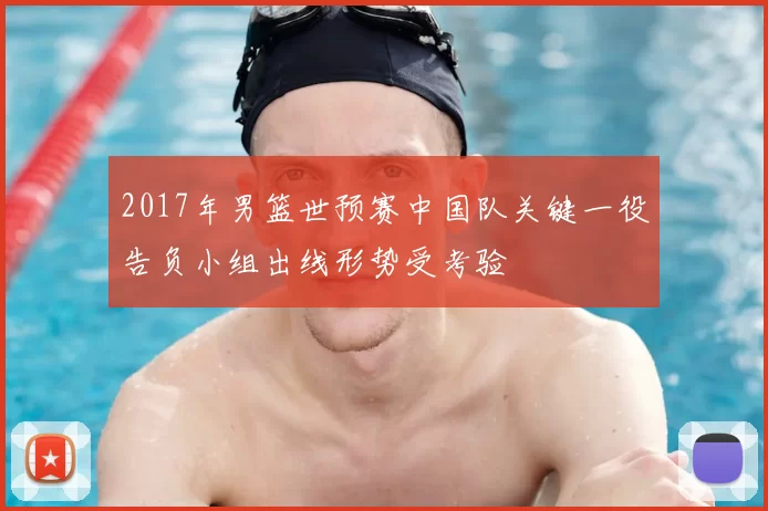 2017年男篮世预赛中国队关键一役告负小组出线形势受考验