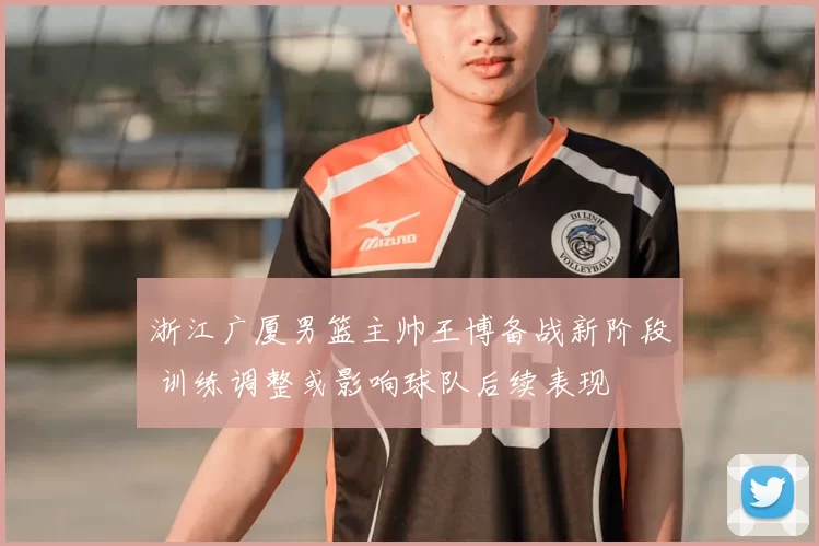 浙江广厦男篮主帅王博备战新阶段 训练调整或影响球队后续表现