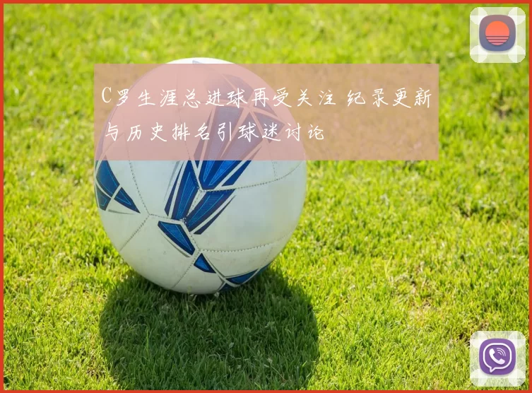 C罗生涯总进球再受关注 纪录更新与历史排名引球迷讨论