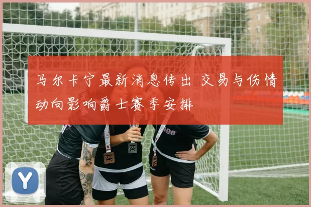 马尔卡宁最新消息传出 交易与伤情动向影响爵士赛季安排