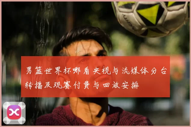 男篮世界杯哪看央视与流媒体分台转播及观赛付费与回放安排