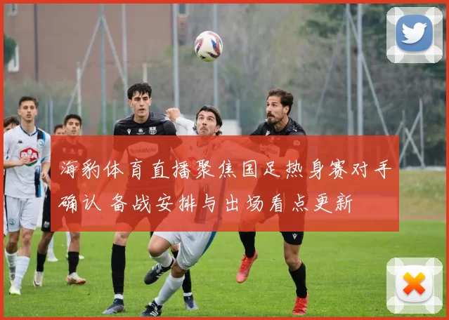 海豹体育直播聚焦国足热身赛对手确认 备战安排与出场看点更新