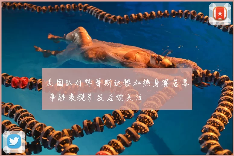 美国队对阵哥斯达黎加热身赛落幕 争胜表现引发后续关注