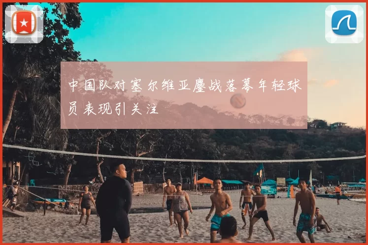 中国队对塞尔维亚鏖战落幕年轻球员表现引关注