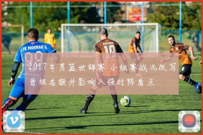 2017年男篮世锦赛 小组赛战况改写晋级名额并影响八强对阵看点