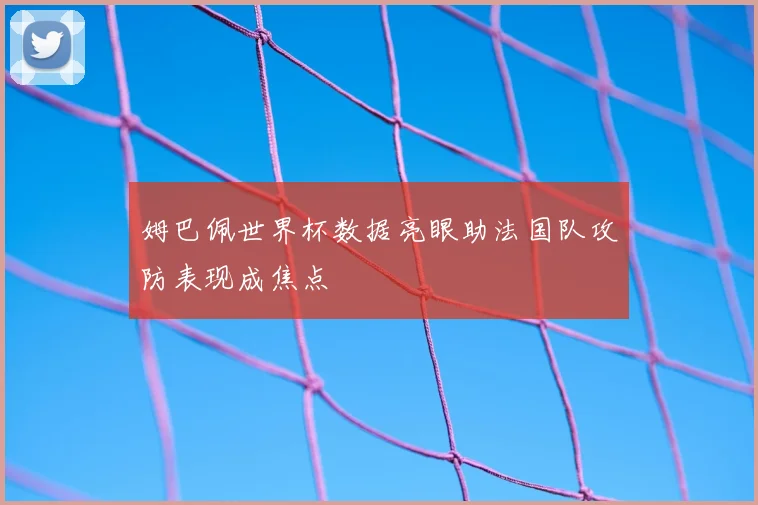 姆巴佩世界杯数据亮眼助法国队攻防表现成焦点