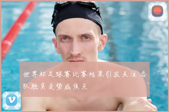 世界杯足球赛比赛结果引发关注 各队胜负走势成焦点