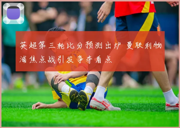 英超第三轮比分预测出炉 曼联利物浦焦点战引发争夺看点