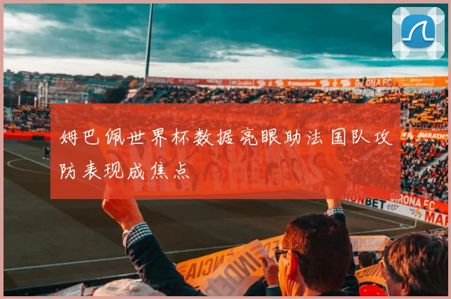 姆巴佩世界杯数据亮眼助法国队攻防表现成焦点