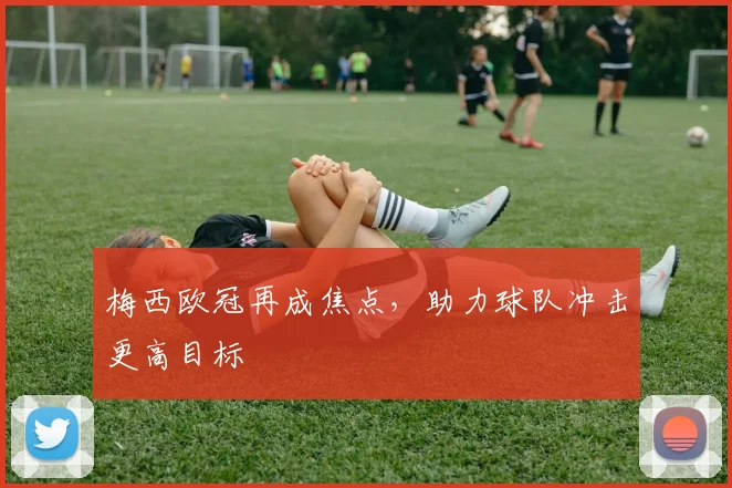 梅西欧冠再成焦点,助力球队冲击更高目标