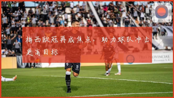 梅西欧冠再成焦点,助力球队冲击更高目标
