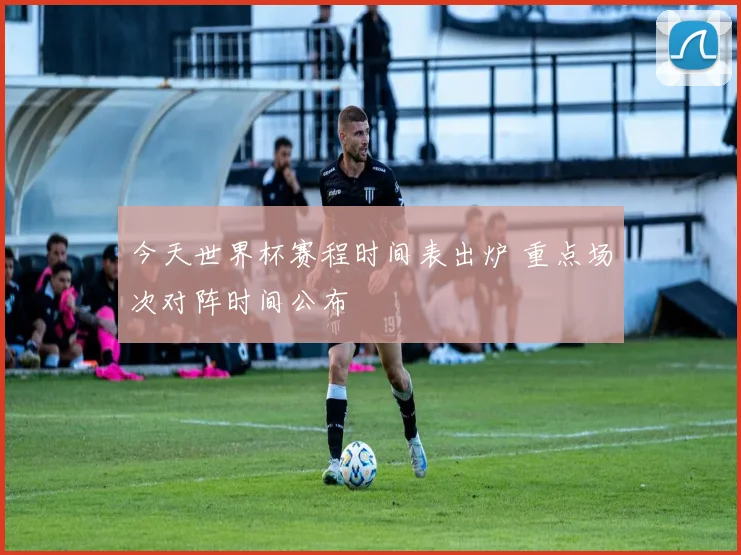 今天世界杯赛程时间表出炉 重点场次对阵时间公布